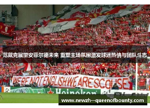 范戴克展望安菲尔德未来 重塑主场氛围激发球迷热情与团队斗志 范戴克展望安菲尔德未来 重塑主场氛围激发球迷热情与团队斗志