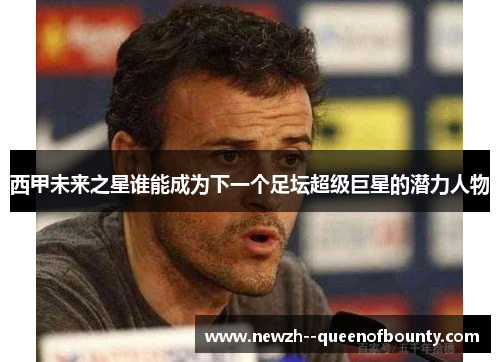 西甲未来之星谁能成为下一个足坛超级巨星的潜力人物 西甲未来之星谁能成为下一个足坛超级巨星的潜力人物