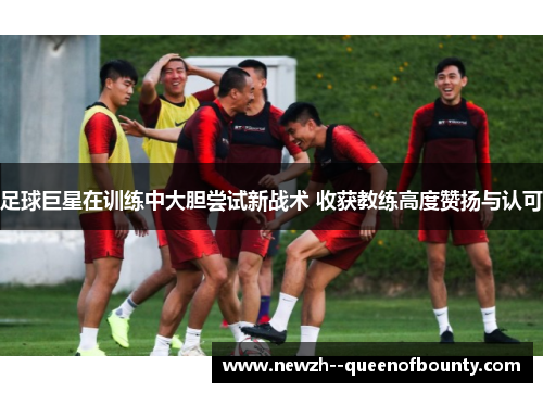 足球巨星在训练中大胆尝试新战术 收获教练高度赞扬与认可