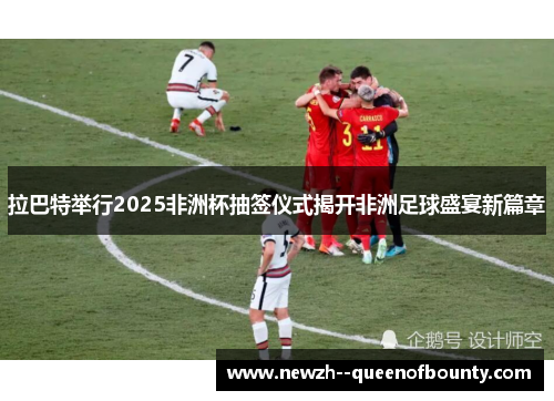 拉巴特举行2025非洲杯抽签仪式揭开非洲足球盛宴新篇章 拉巴特举行2025非洲杯抽签仪式揭开非洲足球盛宴新篇章