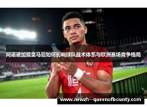 阿诺德加盟皇马后如何影响球队战术体系与欧洲赛场竞争格局