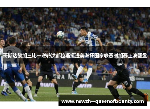 哥斯达黎加三比一逆转洪都拉斯挺进美洲杯国家联赛附加赛上演翻盘 哥斯达黎加三比一逆转洪都拉斯挺进美洲杯国家联赛附加赛上演翻盘